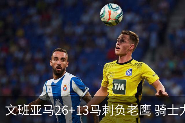 文班亚马26+13马刺负老鹰 骑士力克公牛5连胜